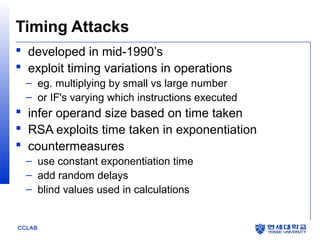 Timing Attacks
 developed in mid-1990’s
 exploit timing variations in operations
– eg. multiplying by small vs large number
– or IF's varying which instructions executed

 infer operand size based on time taken
 RSA exploits time taken in exponentiation
 countermeasures
– use constant exponentiation time
– add random delays
– blind values used in calculations

CCLAB

 