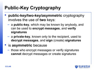 Public-Key Cryptography
 public-key/two-key/asymmetric cryptography
involves the use of two keys:
– a public-key, which may be known by anybody, and
can be used to encrypt messages, and verify
signatures
– a private-key, known only to the recipient, used to
decrypt messages, and sign (create) signatures

 is asymmetric because
– those who encrypt messages or verify signatures
cannot decrypt messages or create signatures

CCLAB

 