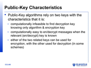 Public-Key Characteristics
 Public-Key algorithms rely on two keys with the
characteristics that it is:
– computationally infeasible to find decryption key
knowing only algorithm & encryption key
– computationally easy to en/decrypt messages when the
relevant (en/decrypt) key is known
– either of the two related keys can be used for
encryption, with the other used for decryption (in some
schemes)

CCLAB

 