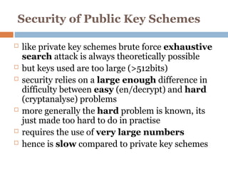 Security of Public Key Schemes
 like private key schemes brute force exhaustive
search attack is always theoretically possible
 but keys used are too large (>512bits)
 security relies on a large enough difference in
difficulty between easy (en/decrypt) and hard
(cryptanalyse) problems
 more generally the hard problem is known, its
just made too hard to do in practise
 requires the use of very large numbers
 hence is slow compared to private key schemes
 