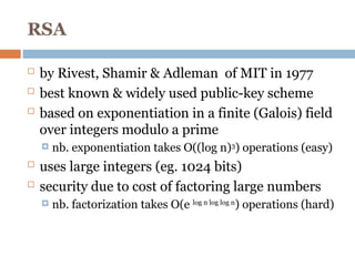 RSA
 by Rivest, Shamir & Adleman of MIT in 1977
 best known & widely used public-key scheme
 based on exponentiation in a finite (Galois) field
over integers modulo a prime
 nb. exponentiation takes O((log n)3
) operations (easy)
 uses large integers (eg. 1024 bits)
 security due to cost of factoring large numbers
 nb. factorization takes O(e log n log log n
) operations (hard)
 