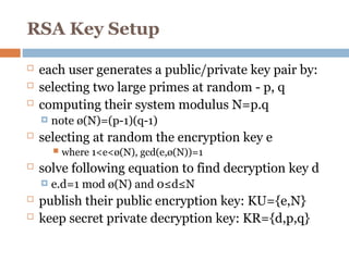 RSA Key Setup
 each user generates a public/private key pair by:
 selecting two large primes at random - p, q
 computing their system modulus N=p.q
 note ø(N)=(p-1)(q-1)
 selecting at random the encryption key e
 where 1<e<ø(N), gcd(e,ø(N))=1
 solve following equation to find decryption key d
 e.d=1 mod ø(N) and 0≤d≤N
 publish their public encryption key: KU={e,N}
 keep secret private decryption key: KR={d,p,q}
 
