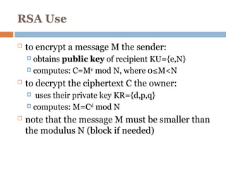 RSA Use
 to encrypt a message M the sender:
 obtains public key of recipient KU={e,N}
 computes: C=Me
mod N, where 0≤M<N
 to decrypt the ciphertext C the owner:
 uses their private key KR={d,p,q}
 computes: M=Cd
mod N
 note that the message M must be smaller than
the modulus N (block if needed)
 