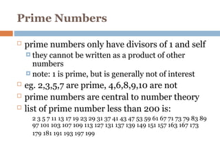 Prime Numbers
 prime numbers only have divisors of 1 and self
 they cannot be written as a product of other
numbers
 note: 1 is prime, but is generally not of interest
 eg. 2,3,5,7 are prime, 4,6,8,9,10 are not
 prime numbers are central to number theory
 list of prime number less than 200 is:
2 3 5 7 11 13 17 19 23 29 31 37 41 43 47 53 59 61 67 71 73 79 83 89
97 101 103 107 109 113 127 131 137 139 149 151 157 163 167 173
179 181 191 193 197 199
 