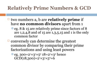 Relatively Prime Numbers & GCD
 two numbers a, b are relatively prime if
have no common divisors apart from 1
 eg. 8 & 15 are relatively prime since factors of 8
are 1,2,4,8 and of 15 are 1,3,5,15 and 1 is the only
common factor
 conversely can determine the greatest
common divisor by comparing their prime
factorizations and using least powers
 eg. 300=21
×31
×52
18=21
×32
hence
GCD(18,300)=21
×31
×50
=6
 