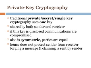 Private-Key Cryptography
 traditional private/secret/single key
cryptography uses one key
 shared by both sender and receiver
 if this key is disclosed communications are
compromised
 also is symmetric, parties are equal
 hence does not protect sender from receiver
forging a message & claiming is sent by sender
 
