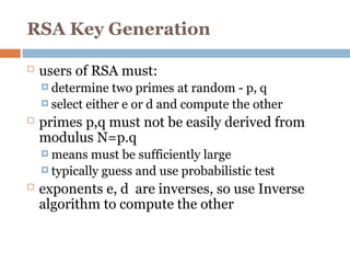 RSA Key Generation
 users of RSA must:
 determine two primes at random - p, q
 select either e or d and compute the other
 primes p,q must not be easily derived from
modulus N=p.q
 means must be sufficiently large
 typically guess and use probabilistic test
 exponents e, d are inverses, so use Inverse
algorithm to compute the other
 