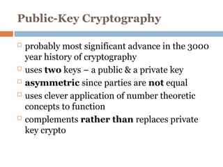 Public-Key Cryptography
 probably most significant advance in the 3000
year history of cryptography
 uses two keys – a public & a private key
 asymmetric since parties are not equal
 uses clever application of number theoretic
concepts to function
 complements rather than replaces private
key crypto
 