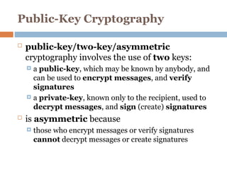 Public-Key Cryptography
 public-key/two-key/asymmetric
cryptography involves the use of two keys:
 a public-key, which may be known by anybody, and
can be used to encrypt messages, and verify
signatures
 a private-key, known only to the recipient, used to
decrypt messages, and sign (create) signatures
 is asymmetric because
 those who encrypt messages or verify signatures
cannot decrypt messages or create signatures
 