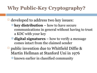 Why Public-Key Cryptography?
 developed to address two key issues:
 key distribution – how to have secure
communications in general without having to trust
a KDC with your key
 digital signatures – how to verify a message
comes intact from the claimed sender
 public invention due to Whitfield Diffie &
Martin Hellman at Stanford Uni in 1976
 known earlier in classified community
 