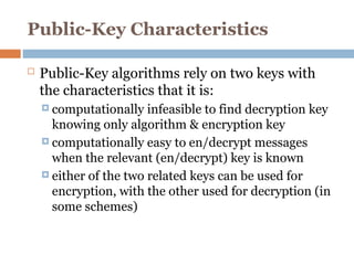 Public-Key Characteristics
 Public-Key algorithms rely on two keys with
the characteristics that it is:
 computationally infeasible to find decryption key
knowing only algorithm & encryption key
 computationally easy to en/decrypt messages
when the relevant (en/decrypt) key is known
 either of the two related keys can be used for
encryption, with the other used for decryption (in
some schemes)
 