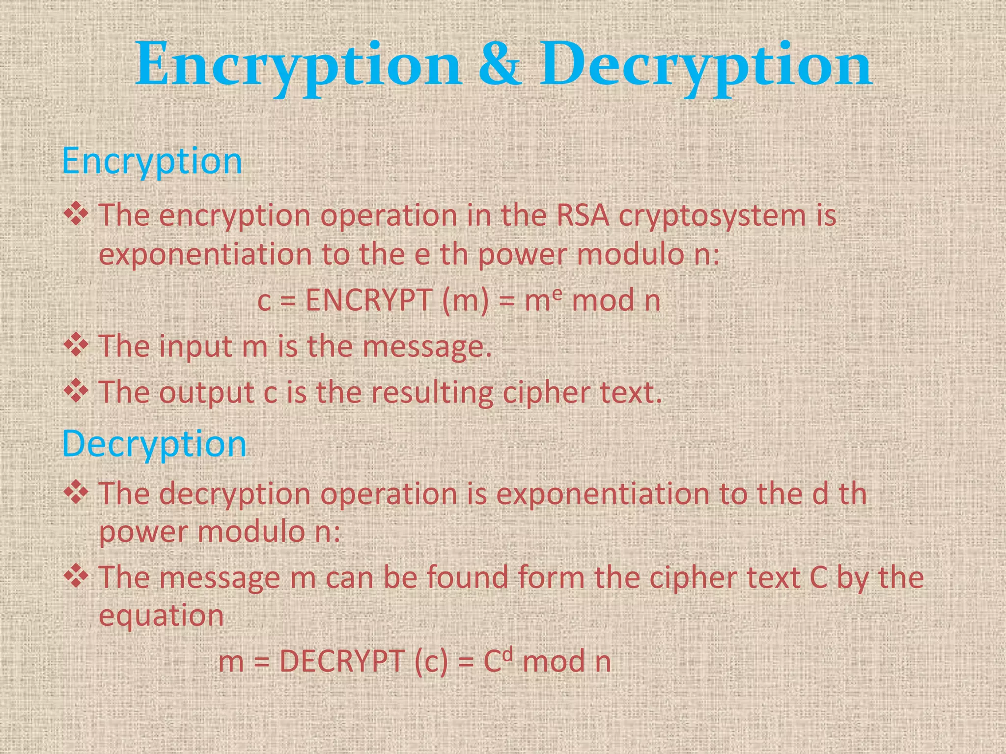 Encryption & Decryption
Encryption
 The encryption operation in the RSA cryptosystem is
exponentiation to the e th power modulo n:
c = ENCRYPT (m) = me mod n
 The input m is the message.
 The output c is the resulting cipher text.
Decryption
 The decryption operation is exponentiation to the d th
power modulo n:
 The message m can be found form the cipher text C by the
equation
m = DECRYPT (c) = Cd mod n
 