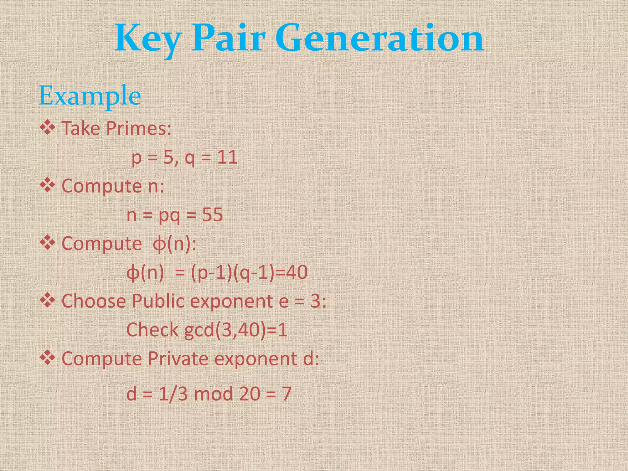 Key Pair Generation
Example
 Take Primes:
p = 5, q = 11
 Compute n:
n = pq = 55
 Compute φ(n):
φ(n) = (p-1)(q-1)=40
 Choose Public exponent e = 3:
Check gcd(3,40)=1
 Compute Private exponent d:
d = 1/3 mod 20 = 7
 