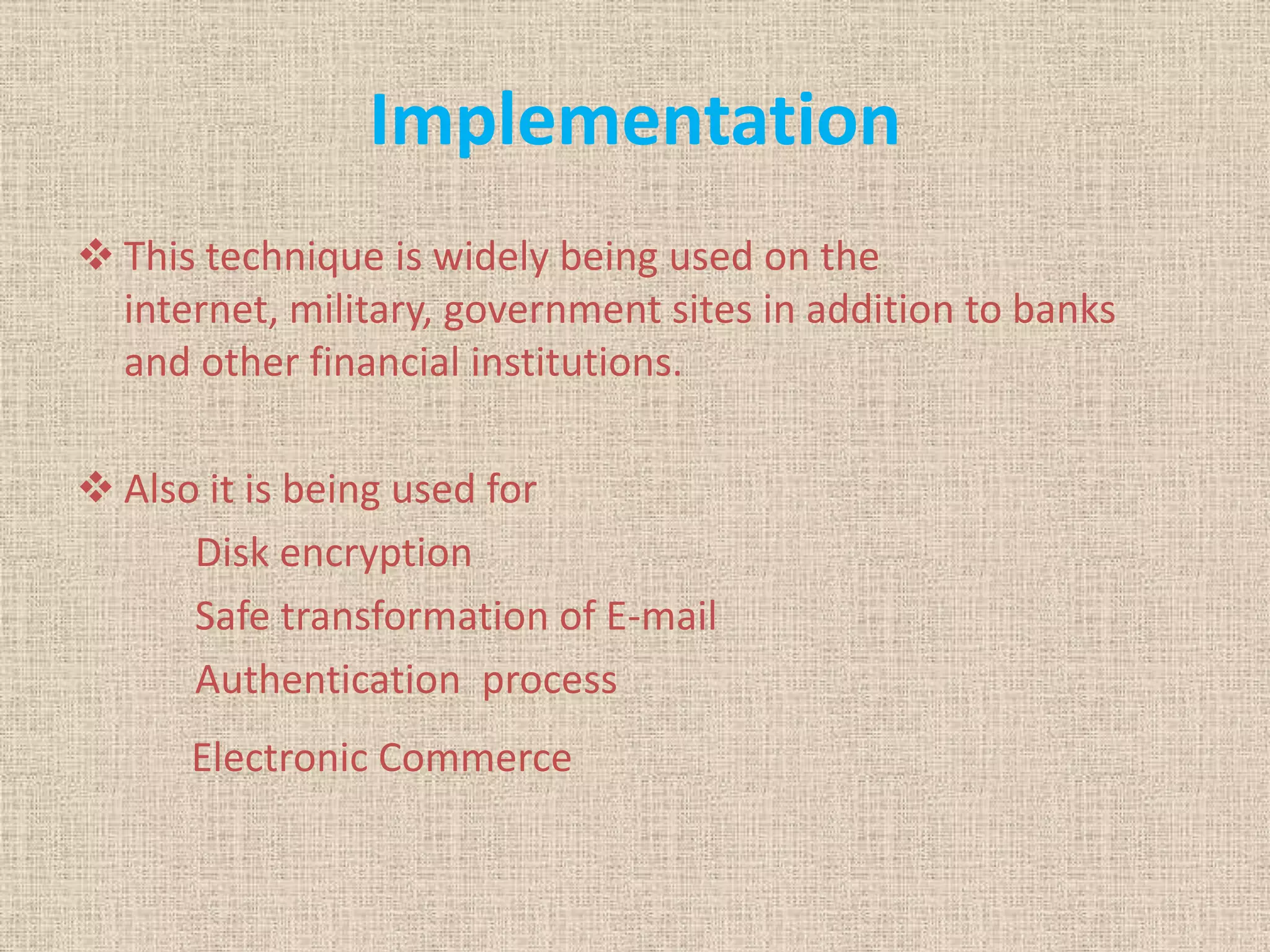 Implementation
 This technique is widely being used on the
internet, military, government sites in addition to banks
and other financial institutions.
 Also it is being used for
Disk encryption
Safe transformation of E-mail
Authentication process
Electronic Commerce
 