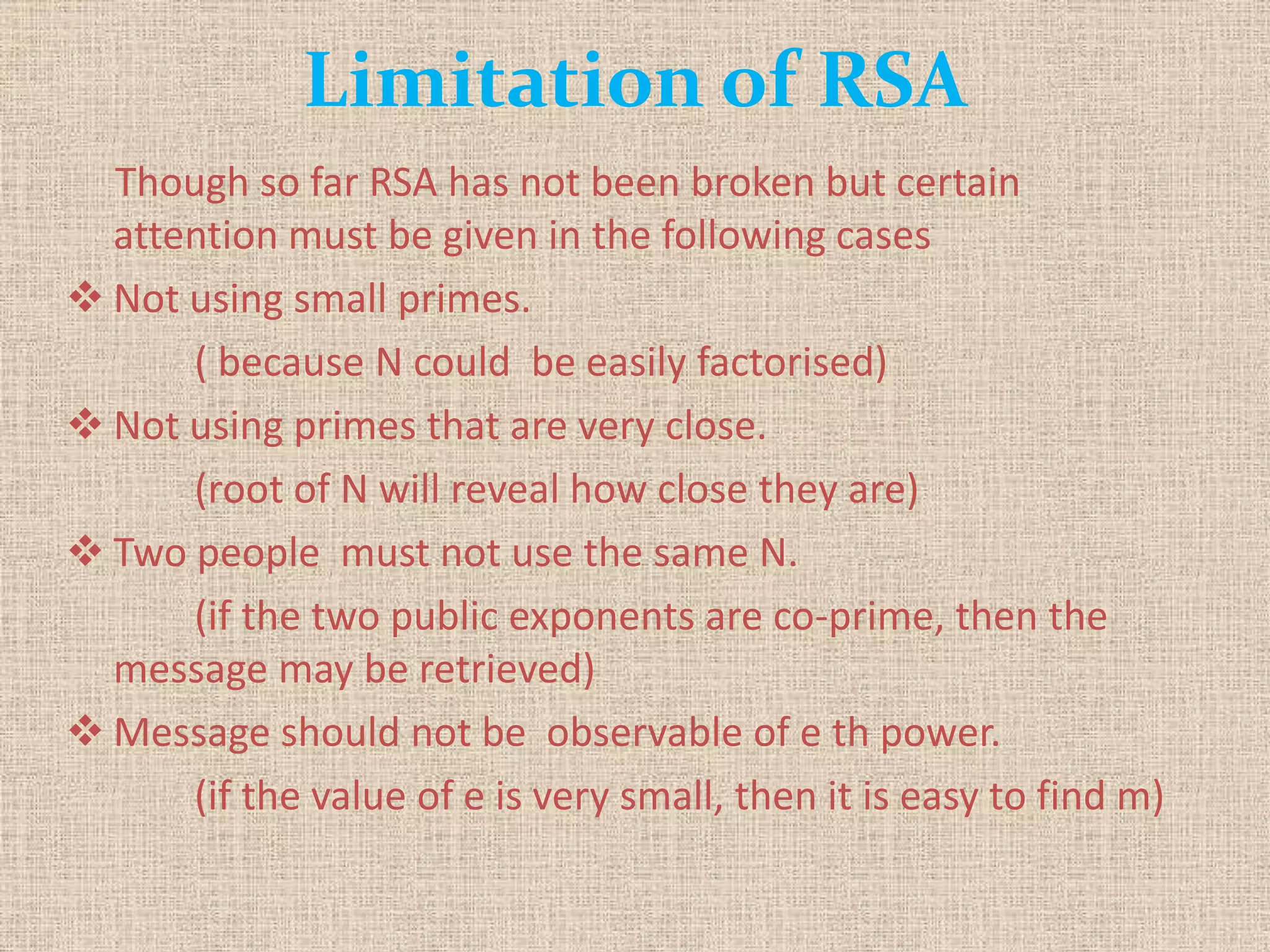Limitation of RSA
Though so far RSA has not been broken but certain
attention must be given in the following cases
 Not using small primes.
( because N could be easily factorised)
 Not using primes that are very close.
(root of N will reveal how close they are)
 Two people must not use the same N.
(if the two public exponents are co-prime, then the
message may be retrieved)
 Message should not be observable of e th power.
(if the value of e is very small, then it is easy to find m)
 