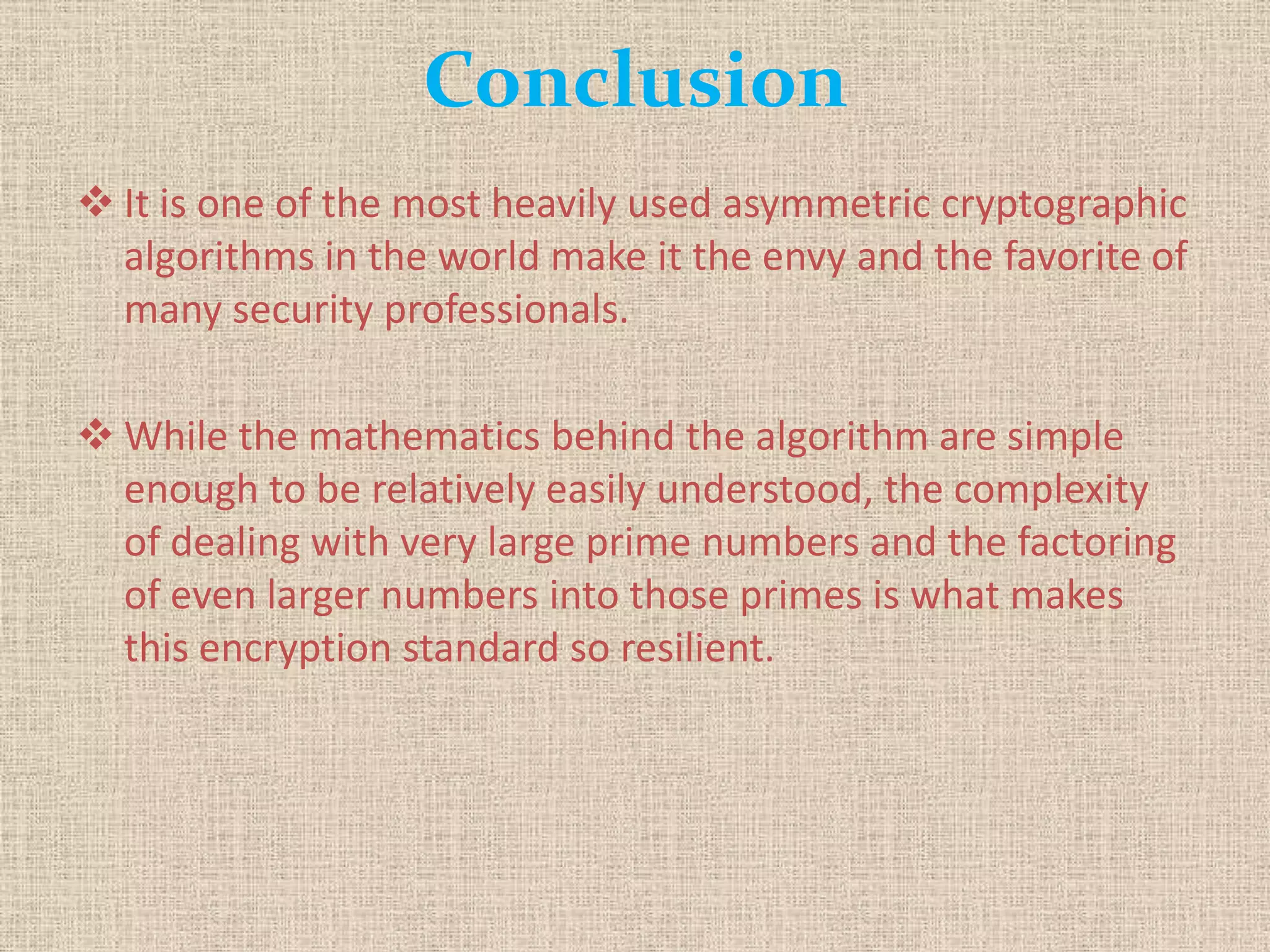 Conclusion
 It is one of the most heavily used asymmetric cryptographic
algorithms in the world make it the envy and the favorite of
many security professionals.
 While the mathematics behind the algorithm are simple
enough to be relatively easily understood, the complexity
of dealing with very large prime numbers and the factoring
of even larger numbers into those primes is what makes
this encryption standard so resilient.
 