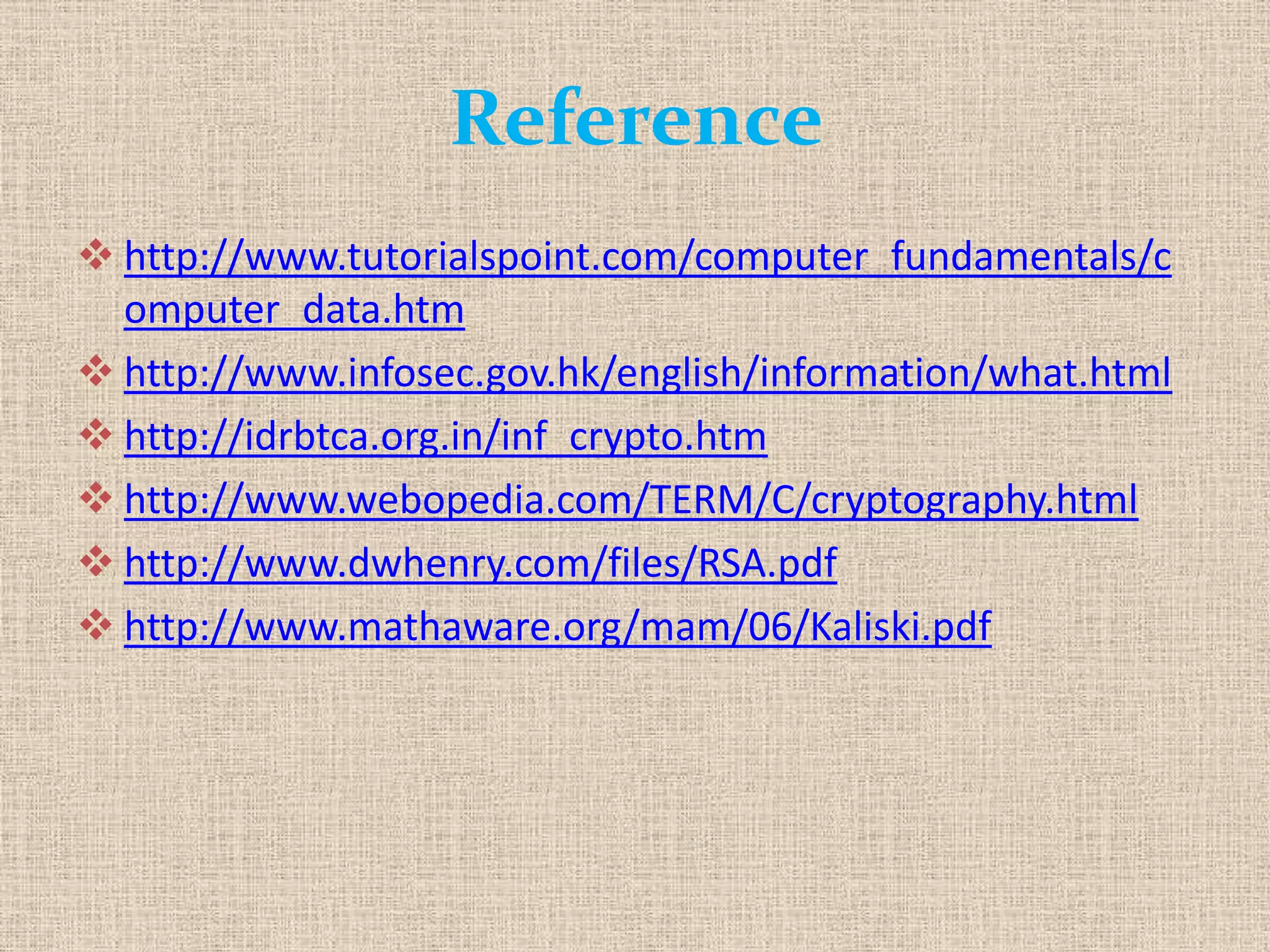 Reference
 http://www.tutorialspoint.com/computer_fundamentals/c
omputer_data.htm
 http://www.infosec.gov.hk/english/information/what.html
 http://idrbtca.org.in/inf_crypto.htm
 http://www.webopedia.com/TERM/C/cryptography.html
 http://www.dwhenry.com/files/RSA.pdf
 http://www.mathaware.org/mam/06/Kaliski.pdf
 