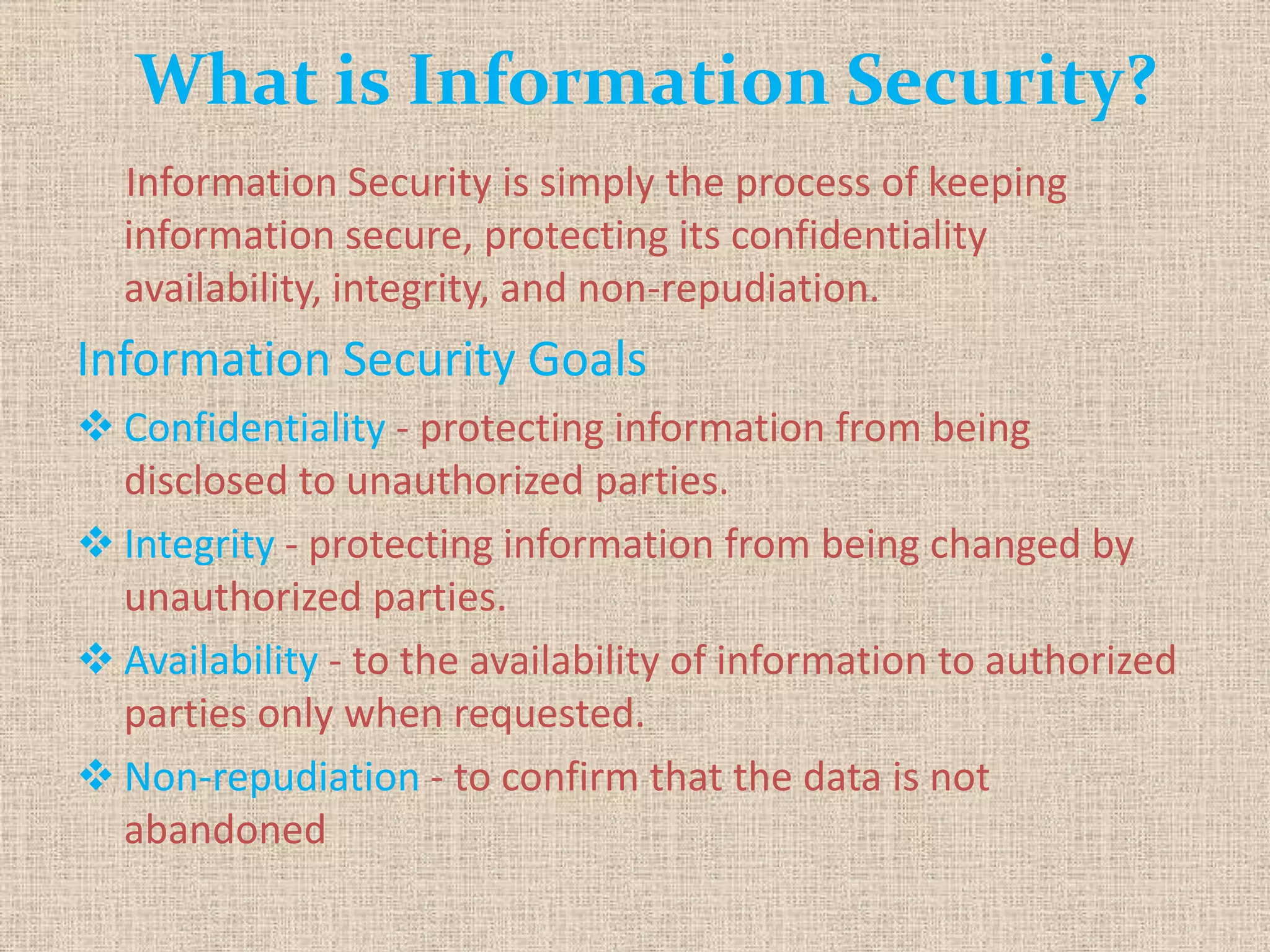 What is Information Security?
Information Security is simply the process of keeping
information secure, protecting its confidentiality
availability, integrity, and non-repudiation.
Information Security Goals
 Confidentiality - protecting information from being
disclosed to unauthorized parties.
 Integrity - protecting information from being changed by
unauthorized parties.
 Availability - to the availability of information to authorized
parties only when requested.
 Non-repudiation - to confirm that the data is not
abandoned
 