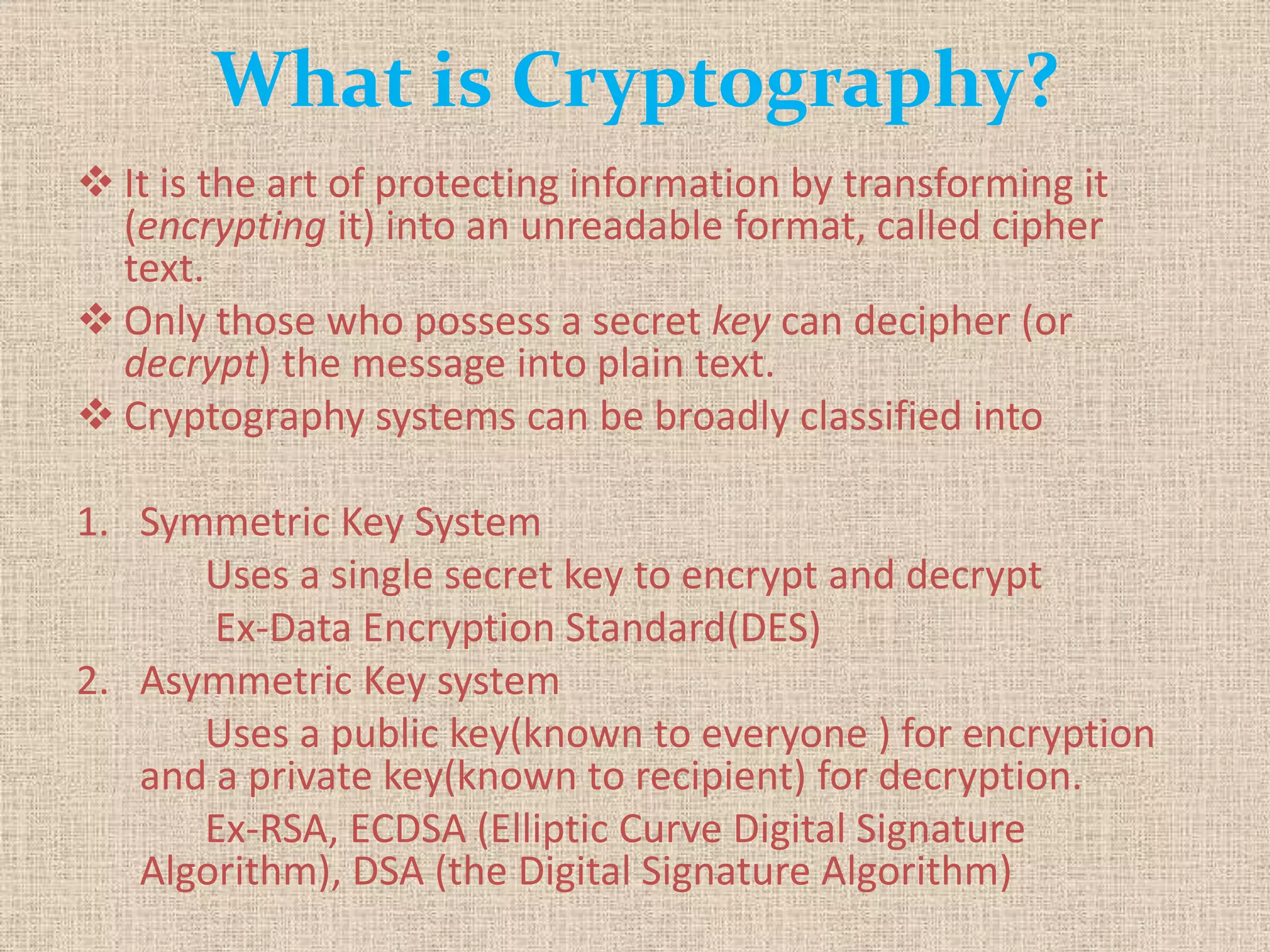 What is Cryptography?
 It is the art of protecting information by transforming it
(encrypting it) into an unreadable format, called cipher
text.
 Only those who possess a secret key can decipher (or
decrypt) the message into plain text.
 Cryptography systems can be broadly classified into
1. Symmetric Key System
Uses a single secret key to encrypt and decrypt
Ex-Data Encryption Standard(DES)
2. Asymmetric Key system
Uses a public key(known to everyone ) for encryption
and a private key(known to recipient) for decryption.
Ex-RSA, ECDSA (Elliptic Curve Digital Signature
Algorithm), DSA (the Digital Signature Algorithm)
 