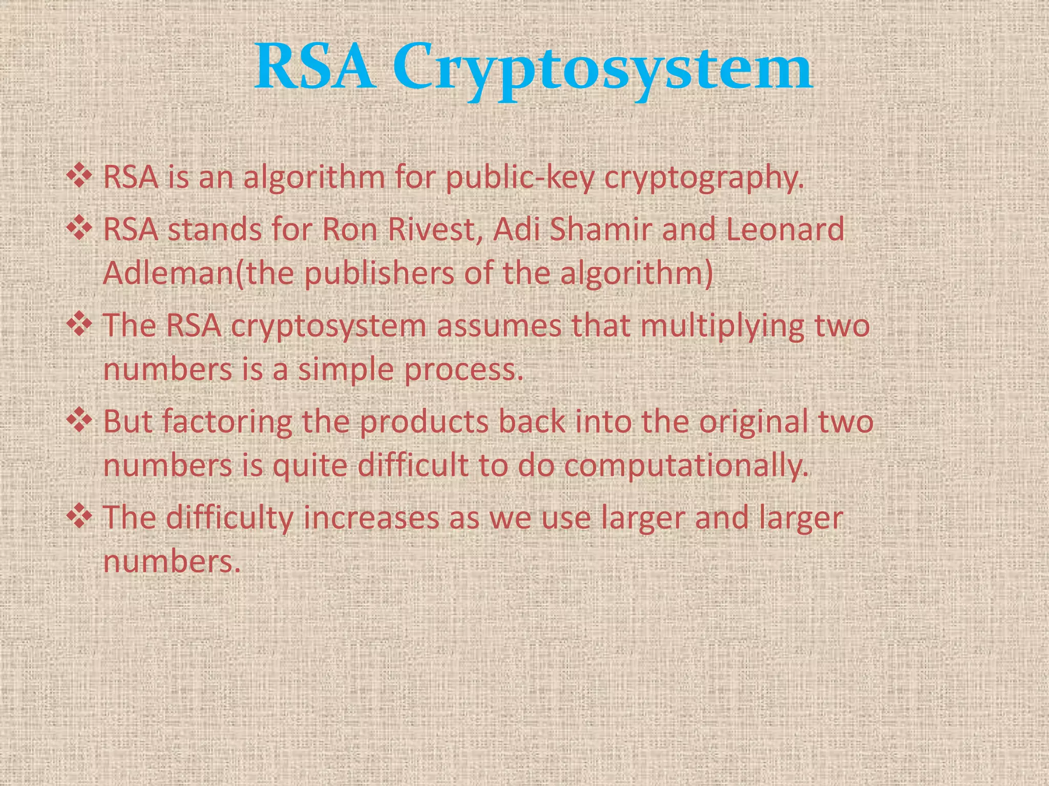RSA Cryptosystem
 RSA is an algorithm for public-key cryptography.
 RSA stands for Ron Rivest, Adi Shamir and Leonard
Adleman(the publishers of the algorithm)
 The RSA cryptosystem assumes that multiplying two
numbers is a simple process.
 But factoring the products back into the original two
numbers is quite difficult to do computationally.
 The difficulty increases as we use larger and larger
numbers.
 