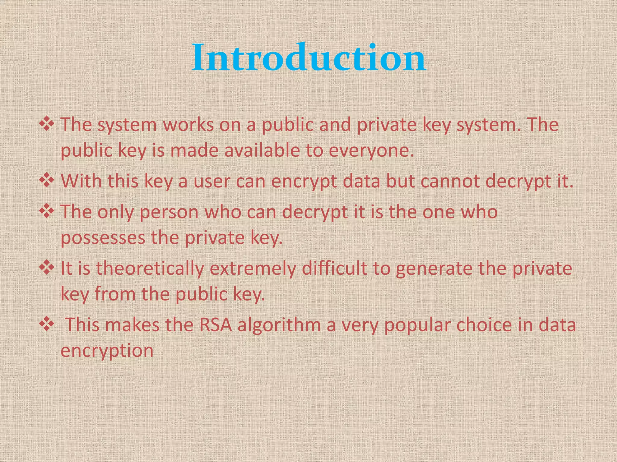 Introduction
 The system works on a public and private key system. The
public key is made available to everyone.
 With this key a user can encrypt data but cannot decrypt it.
 The only person who can decrypt it is the one who
possesses the private key.
 It is theoretically extremely difficult to generate the private
key from the public key.
 This makes the RSA algorithm a very popular choice in data
encryption
 