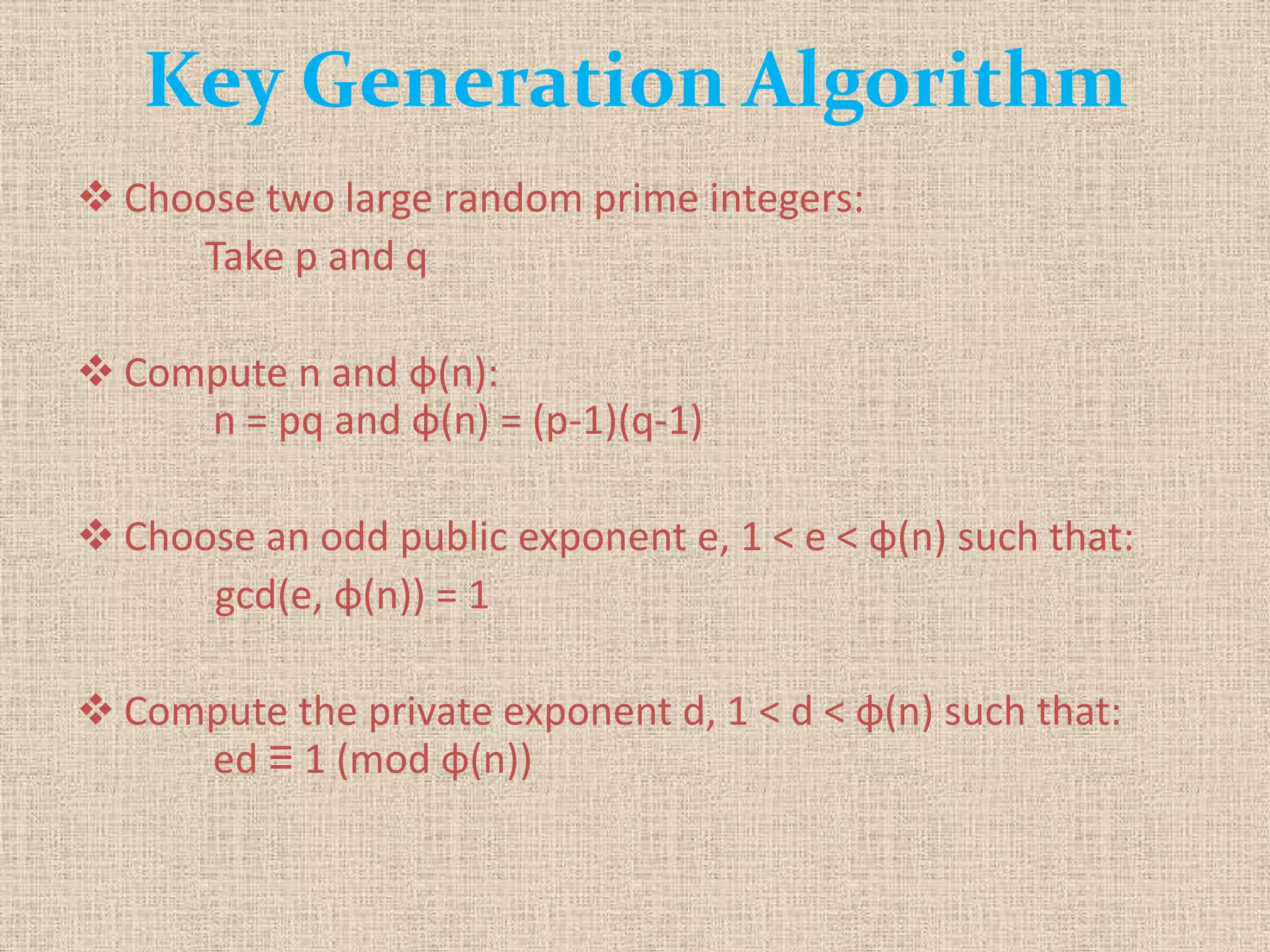 Key Generation Algorithm
 Choose two large random prime integers:
Take p and q
 Compute n and φ(n):
n = pq and φ(n) = (p-1)(q-1)
 Choose an odd public exponent e, 1 < e < φ(n) such that:
gcd(e, φ(n)) = 1
 Compute the private exponent d, 1 < d < φ(n) such that:
ed ≡ 1 (mod φ(n))
 