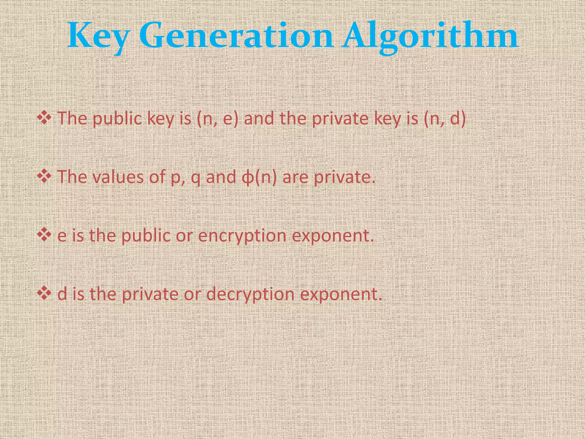 Key Generation Algorithm
 The public key is (n, e) and the private key is (n, d)
 The values of p, q and φ(n) are private.
 e is the public or encryption exponent.
 d is the private or decryption exponent.
 