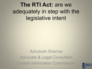 The RTI Act: are we 
adequately in step with the 
legislative intent 
Ashutosh Sharma 
Advocate & Legal Consultant 
Central Information Commission 
 