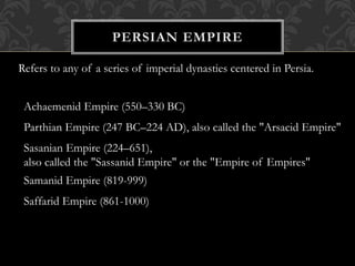 Refers to any of a series of imperial dynasties centered in Persia.
Achaemenid Empire (550–330 BC)
Parthian Empire (247 BC–224 AD), also called the "Arsacid Empire"
Sasanian Empire (224–651),
also called the "Sassanid Empire" or the "Empire of Empires"
Samanid Empire (819-999)
Saffarid Empire (861-1000)
 