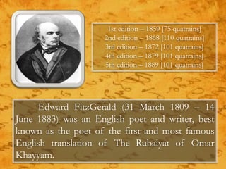 Edward FitzGerald (31 March 1809 – 14
June 1883) was an English poet and writer, best
known as the poet of the first and most famous
English translation of The Rubaiyat of Omar
Khayyam.
1st edition – 1859 [75 quatrains]
2nd edition – 1868 [110 quatrains]
3rd edition – 1872 [101 quatrains]
4th edition – 1879 [101 quatrains]
5th edition – 1889 [101 quatrains]
 