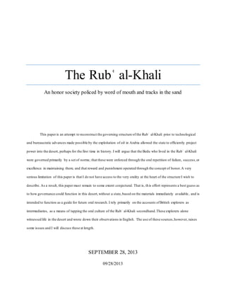 The Rubʿ al-Khali
An honor society policed by word of mouth and tracks in the sand
This paper is an attempt to reconstruct the governing structure of the Rubʿ al-Khali prior to technological
and bureaucratic advances made possible by the exploitation of oil in Arabia allowed the state to efficiently project
power into the desert, perhaps for the first time in history. I will argue that the Bedu who lived in the Rubʿ al-Khali
were governed primarily by a set of norms; that these were enforced through the oral repetition of failure, success,or
excellence in maintaining them; and that reward and punishment operated through the concept of honor.A very
serious limitation of this paper is that I do not have access to the very orality at the heart of the structure I wish to
describe. As a result, this paper must remain to some extent conjectural. That is, this effort represents a best guess as
to how governance could function in this desert,without a state,based on the materials immediately available, and is
intended to function as a guide for future oral research. I rely primarily on the accounts ofBritish explorers as
intermediaries, as a means of tapping the oral culture of the Rubʿ al-Khali secondhand.These explorers alone
witnessed life in the desert and wrote down their observations in English. The use of these sources,however, raises
some issues and I will discuss these at length.
SEPTEMBER 28, 2013
09/28/2013
 