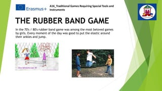 THE RUBBER BAND GAME
In the 70's / 80's rubber band game was among the most beloved games
by girls. Every moment of the day was good to put the elastic around
their ankles and jump.
A16_Traditional Games Requiring Special Tools and
Instruments
 