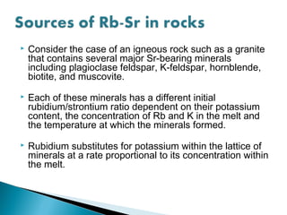    Consider the case of an igneous rock such as a granite
    that contains several major Sr-bearing minerals
    including plagioclase feldspar, K-feldspar, hornblende,
    biotite, and muscovite.
   Each of these minerals has a different initial
    rubidium/strontium ratio dependent on their potassium
    content, the concentration of Rb and K in the melt and
    the temperature at which the minerals formed.
   Rubidium substitutes for potassium within the lattice of
    minerals at a rate proportional to its concentration within
    the melt.
 