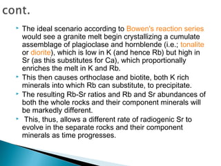    The ideal scenario according to Bowen's reaction series
    would see a granite melt begin crystallizing a cumulate
    assemblage of plagioclase and hornblende (i.e.; tonalite
    or diorite), which is low in K (and hence Rb) but high in
    Sr (as this substitutes for Ca), which proportionally
    enriches the melt in K and Rb.
   This then causes orthoclase and biotite, both K rich
    minerals into which Rb can substitute, to precipitate.
   The resulting Rb-Sr ratios and Rb and Sr abundances of
    both the whole rocks and their component minerals will
    be markedly different.
    This, thus, allows a different rate of radiogenic Sr to
    evolve in the separate rocks and their component
    minerals as time progresses.
 
