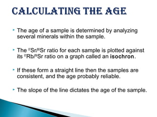    The age of a sample is determined by analyzing
    several minerals within the sample.

   The 87Sr/86Sr ratio for each sample is plotted against
    its 87Rb/86Sr ratio on a graph called an isochron .

   If these form a straight line then the samples are
    consistent, and the age probably reliable.

   The slope of the line dictates the age of the sample.
 