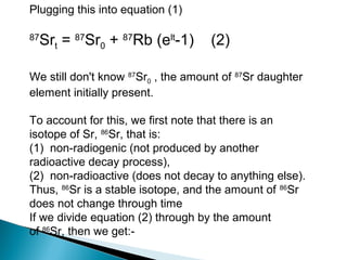 Plugging this into equation (1)

87
  Srt = 87Sr0 + 87Rb (elt-1)        (2)

We still don't know 87Sr0 , the amount of 87Sr daughter
element initially present.

To account for this, we first note that there is an
isotope of Sr, 86Sr, that is:
(1) non-radiogenic (not produced by another
radioactive decay process),
(2) non-radioactive (does not decay to anything else).
Thus, 86Sr is a stable isotope, and the amount of 86Sr
does not change through time
If we divide equation (2) through by the amount
of 86Sr, then we get:-
 