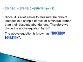    ( 87Sr/86Sr) t = ( 87Sr/86Sr ) 0+( 87Rb/ 86Sr) t(elt -1)

   Since, it is a lot easier to measure the ratio of
    isotopes in a sample of rock or a mineral, rather
    than their absolute abundances. Therefore we
    divide the above equation by Sr86
   The above equation is known as “ISOCHRON
    EQUATION”.
 