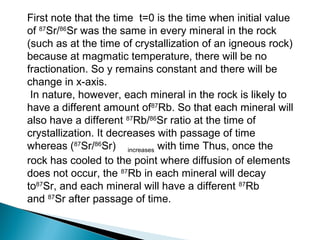 First note that the time t=0 is the time when initial value
of 87Sr/86Sr was the same in every mineral in the rock
(such as at the time of crystallization of an igneous rock)
because at magmatic temperature, there will be no
fractionation. So y remains constant and there will be
change in x-axis.
 In nature, however, each mineral in the rock is likely to
have a different amount of87Rb. So that each mineral will
also have a different 87Rb/86Sr ratio at the time of
crystallization. It decreases with passage of time
whereas (87Sr/86Sr) increases with time Thus, once the
rock has cooled to the point where diffusion of elements
does not occur, the 87Rb in each mineral will decay
to87Sr, and each mineral will have a different 87Rb
and 87Sr after passage of time.
 