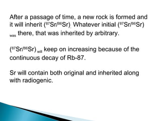 After a passage of time, a new rock is formed and
it will inherit (87Sr/86Sr). Whatever initial (87Sr/86Sr)
was there, that was inherited by arbitrary.



(87Sr/86Sr) will keep on increasing because of the
continuous decay of Rb-87.

Sr will contain both original and inherited along
with radiogenic.
 