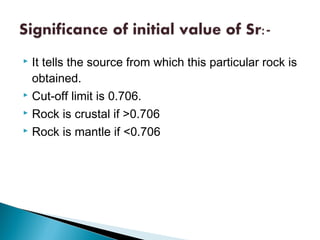  It tells the source from which this particular rock is
  obtained.
 Cut-off limit is 0.706.

 Rock is crustal if >0.706

 Rock is mantle if <0.706
 