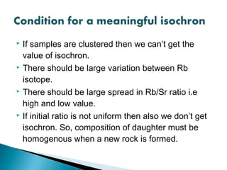  If samples are clustered then we can’t get the
  value of isochron.
 There should be large variation between Rb

  isotope.
 There should be large spread in Rb/Sr ratio i.e

  high and low value.
 If initial ratio is not uniform then also we don’t get

  isochron. So, composition of daughter must be
  homogenous when a new rock is formed.
 