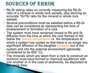    Rb-Sr dating relies on correctly measuring the Rb-Sr
    ratio of a mineral or whole rock sample, plus deriving an
    accurate 87Sr/86Sr ratio for the mineral or whole rock
    sample.
   Several preconditions must be satisfied before a Rb-Sr
    date can be considered as representing the time of
    emplacement or formation of a rock.
   The system must have remained closed to Rb and Sr
    diffusion from the time at which the rock formed or fell
    below the closure temperature i.e  the temperature at
    which a system has cooled so that there is no longer any
    significant diffusion of the daughter isotopes out of the
    system and into the external environment (generally
    considered to be 650 °C);
   The minerals which are taken from a rock to construct an
    isochron must have formed in chemical equilibrium with
    one another or in the case of sediments, be deposited at
    the same time;
 