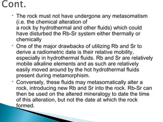    The rock must not have undergone any metasomatism
    (i.e. the chemical alteration of
    a rock by hydrothermal and other fluids) which could
    have disturbed the Rb-Sr system either thermally or
    chemically
   One of the major drawbacks of utilizing Rb and Sr to
    derive a radiometric date is their relative mobility,
    especially in hydrothermal fluids. Rb and Sr are relatively
    mobile alkaline elements and as such are relatively
    easily moved around by the hot hydrothermal fluids
    present during metamorphism.
   Conversely, these fluids may metasomatically alter a
    rock, introducing new Rb and Sr into the rock. Rb-Sr can
    then be used on the altered mineralogy to date the time
    of this alteration, but not the date at which the rock
    formed.
 