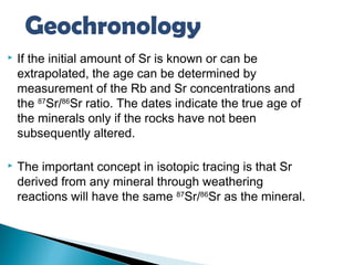 Geochronology
   If the initial amount of Sr is known or can be
    extrapolated, the age can be determined by
    measurement of the Rb and Sr concentrations and
    the 87Sr/86Sr ratio. The dates indicate the true age of
    the minerals only if the rocks have not been
    subsequently altered.

   The important concept in isotopic tracing is that Sr
    derived from any mineral through weathering
    reactions will have the same 87Sr/86Sr as the mineral.
 
