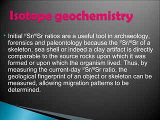    Initial 87Sr/86Sr ratios are a useful tool in archaeology,
    forensics and paleontology because the 87Sr/86Sr of a
    skeleton, sea shell or indeed a clay artifact is directly
    comparable to the source rocks upon which it was
    formed or upon which the organism lived. Thus, by
    measuring the current-day 87Sr/86Sr ratio, the
    geological fingerprint of an object or skeleton can be
    measured, allowing migration patterns to be
    determined.
 