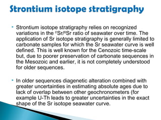    Strontium isotope stratigraphy relies on recognized
    variations in the 87Sr/86Sr ratio of seawater over time. The
    application of Sr isotope stratigraphy is generally limited to
    carbonate samples for which the Sr seawater curve is well
    defined. This is well known for the Cenozoic time-scale
    but, due to poorer preservation of carbonate sequences in
    the Mesozoic and earlier, it is not completely understood
    for older sequences.

   In older sequences diagenetic alteration combined with
    greater uncertainties in estimating absolute ages due to
    lack of overlap between other geochronometers (for
    example U-Th leads to greater uncertainties in the exact
    shape of the Sr isotope seawater curve.
 