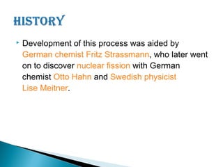    Development of this process was aided by
    German chemist Fritz Strassmann, who later went
    on to discover nuclear fission with German
    chemist Otto Hahn and Swedish physicist
    Lise Meitner.
 