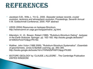    Jacobsen S.B., Wills J., Yin Q., 2000. Seawater isotope records, crustal
    evolution, tectonics and atmospheric evolution. Proceedings, Seventh Annual
    V.M. Goldschmidt Conference, 2000. PDF abstract

   USGS (2004) Resources on Isotopes:Strontium,
    http://wwwrcamnl.wr.usgs.gov/isoig/period/sr_iig.html.

   Attendorn, H. -G.; Bowen, Robert (1988). "Rubidium-Strontium Dating". Isotopes
    in the Earth Sciences. Springer. pp. 162–165. http://books.google.de/books?
    id=k90iAnFereYC&pg=PA162.

   Walther, John Victor (1988 2009). "Rubidium-Strontium Systematics". Essentials
    of geochemistry. Jones & Bartlett Learning. pp. 383–385.
    http://books.google.de/books?id=cYWNAZbPhMYC&pg=PA383

   ISOTOPE GEOLOGY by ‘CLAUDE.J.ALLEGRE’.. The Cambridge Publication
    UNITED KINGDOM.
 