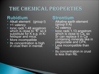 Rubidium                          Strontium
   Alkali element (group I)         Alkaline earth element
   +1 valency                        (group II A)
   Ionic radii 1.48 angstrom        +2 valency
    which is close to “K” so it      Ionic radii 1.13 angstrom
    substitute for K e.g. in K-       which is close to Ca, so
    feldspar and mica.                Sr can replace it in Ca
   More incompatible                 containing minerals like in
   Its concentration is high         plagioclase and CPX.
    in crust then in mental.         Less incompatible than
                                      Rb
                                     Its concentration in crust
                                      is less than Rb.
 