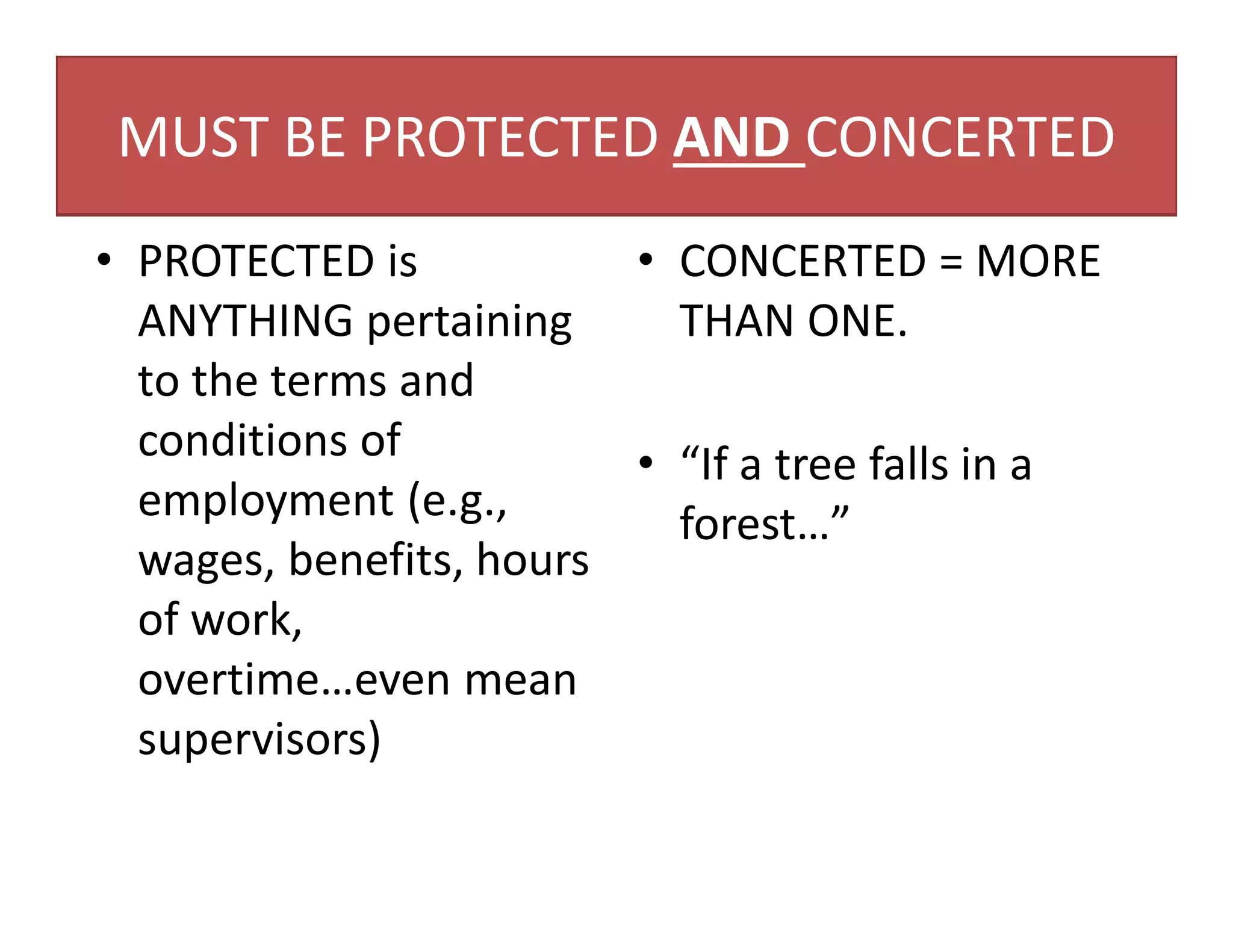 MUST BE PROTECTED AND CONCERTED
• PROTECTED is
ANYTHING pertaining
to the terms and
conditions of
employment (e.g.,
wages, benefits, hours
of work,
overtime…even mean
supervisors)
• CONCERTED = MORE
THAN ONE.
• “If a tree falls in a
forest…”
 